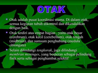  Otak adalah pusat koordinasi utama. Di dalam otak,Otak adalah pusat koordinasi utama. Di dalam otak,
semua kegiatan tubuh dikontrol dan dikendalikansemua kegiatan tubuh dikontrol dan dikendalikan
dengan baik.dengan baik.
 Otak terdiri atas empat bagian , yaitu otak besarOtak terdiri atas empat bagian , yaitu otak besar
(cerebrum), otak kecil (cerebellum), otak tengah(cerebrum), otak kecil (cerebellum), otak tengah
(midbrain), dan sumsum penghubung (medula(midbrain), dan sumsum penghubung (medula
oblongata)oblongata)
 Selain dilindungiSelain dilindungi tengkoraktengkorak, juga dilindungi, juga dilindungi
membran meningesmembran meninges, yang berperan sebagai pelindung, yang berperan sebagai pelindung
fisik serta sebagai penghambat selektiffisik serta sebagai penghambat selektif
 