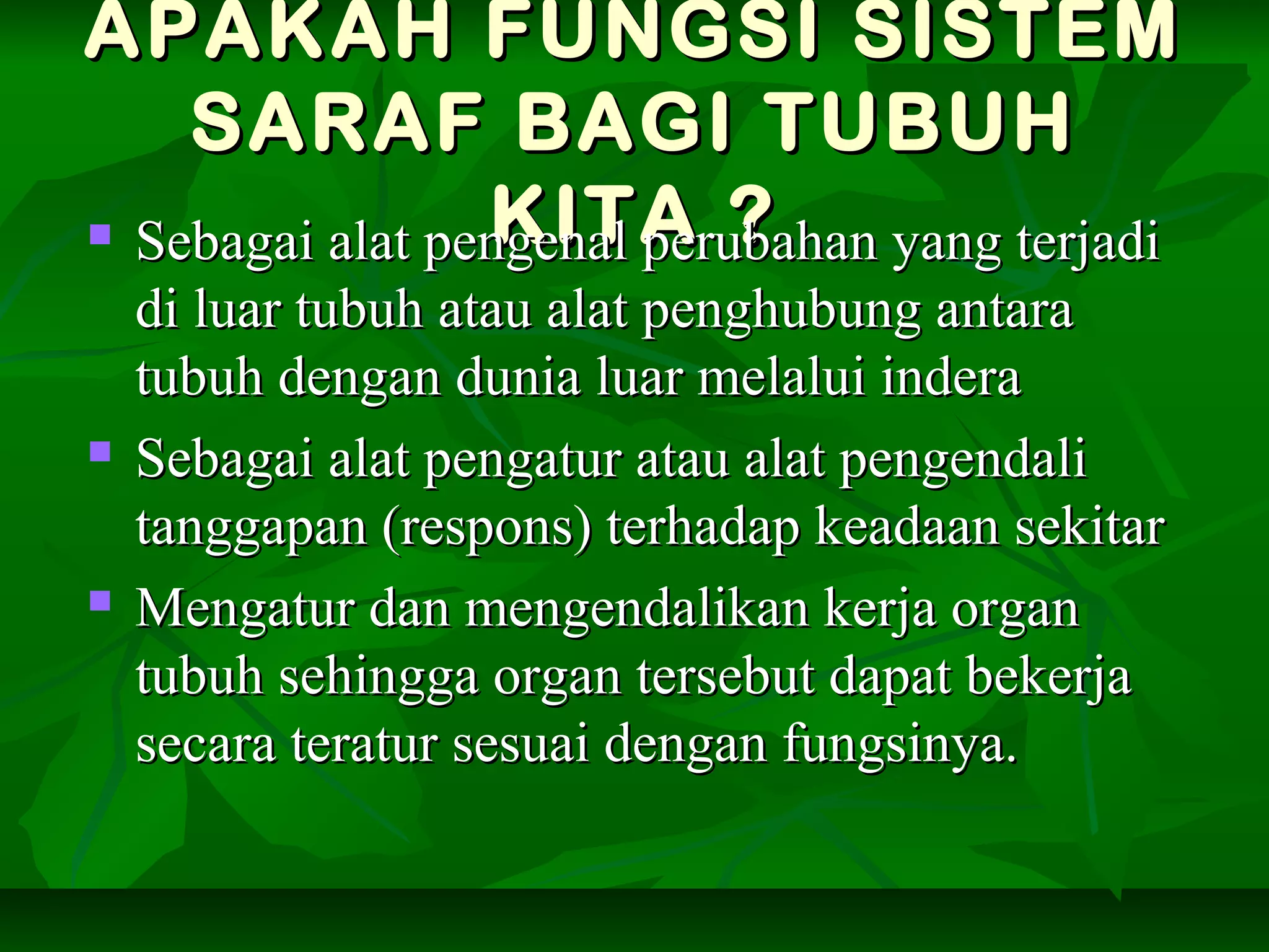 APAKAH FUNGSI SISTEMAPAKAH FUNGSI SISTEM
SARAF BAGI TUBUHSARAF BAGI TUBUH
KITA ?KITA ? Sebagai alat pengenal perubahan yang terjadiSebagai alat pengenal perubahan yang terjadi
di luar tubuh atau alat penghubung antaradi luar tubuh atau alat penghubung antara
tubuh dengan dunia luar melalui inderatubuh dengan dunia luar melalui indera
 Sebagai alat pengatur atau alat pengendaliSebagai alat pengatur atau alat pengendali
tanggapan (respons) terhadap keadaan sekitartanggapan (respons) terhadap keadaan sekitar
 Mengatur dan mengendalikan kerja organMengatur dan mengendalikan kerja organ
tubuh sehingga organ tersebut dapat bekerjatubuh sehingga organ tersebut dapat bekerja
secara teratur sesuai dengan fungsinya.secara teratur sesuai dengan fungsinya.
 