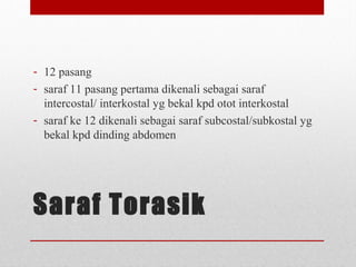 Saraf Torasik
- 12 pasang
- saraf 11 pasang pertama dikenali sebagai saraf
intercostal/ interkostal yg bekal kpd otot interkostal
- saraf ke 12 dikenali sebagai saraf subcostal/subkostal yg
bekal kpd dinding abdomen
 