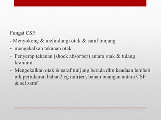 Fungsi CSF:
- Menyokong & melindungi otak & saraf tunjang
- mengekalkan tekanan otak
- Penyerap tekanan (shock absorber) antara otak & tulang
kranium
- Mengekalkan otak & saraf tunjang berada dlm keadaan lembab
utk pertukaran bahan2 eg nutrien, bahan buangan antara CSF
& sel saraf
 