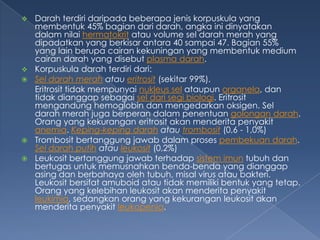 







Darah terdiri daripada beberapa jenis korpuskula yang
membentuk 45% bagian dari darah, angka ini dinyatakan
dalam nilai hermatokrit atau volume sel darah merah yang
dipadatkan yang berkisar antara 40 sampai 47. Bagian 55%
yang lain berupa cairan kekuningan yang membentuk medium
cairan darah yang disebut plasma darah.
Korpuskula darah terdiri dari:
Sel darah merah atau eritrosit (sekitar 99%).
Eritrosit tidak mempunyai nukleus sel ataupun organela, dan
tidak dianggap sebagai sel dari segi biologi. Eritrosit
mengandung hemoglobin dan mengedarkan oksigen. Sel
darah merah juga berperan dalam penentuan golongan darah.
Orang yang kekurangan eritrosit akan menderita penyakit
anemia. Keping-keping darah atau trombosit (0,6 - 1,0%)
Trombosit bertanggung jawab dalam proses pembekuan darah.
Sel darah putih atau leukosit (0,2%)
Leukosit bertanggung jawab terhadap sistem imun tubuh dan
bertugas untuk memusnahkan benda-benda yang dianggap
asing dan berbahaya oleh tubuh, misal virus atau bakteri.
Leukosit bersifat amuboid atau tidak memiliki bentuk yang tetap.
Orang yang kelebihan leukosit akan menderita penyakit
leukimia, sedangkan orang yang kekurangan leukosit akan
menderita penyakit leukopenia.

 