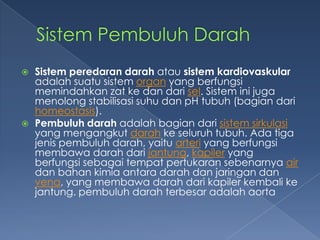 



Sistem peredaran darah atau sistem kardiovaskular
adalah suatu sistem organ yang berfungsi
memindahkan zat ke dan dari sel. Sistem ini juga
menolong stabilisasi suhu dan pH tubuh (bagian dari
homeostasis).
Pembuluh darah adalah bagian dari sistem sirkulasi
yang mengangkut darah ke seluruh tubuh. Ada tiga
jenis pembuluh darah, yaitu arteri yang berfungsi
membawa darah dari jantung, kapiler yang
berfungsi sebagai tempat pertukaran sebenarnya air
dan bahan kimia antara darah dan jaringan dan
vena, yang membawa darah dari kapiler kembali ke
jantung. pembuluh darah terbesar adalah aorta

 