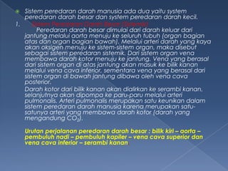 Sistem peredaran darah manusia ada dua yaitu system
peredaran darah besar dan system peredaran darah kecil.
1.
Sistem Peredaran Darah Besar (Sistemik)
Peredaran darah besar dimulai dari darah keluar dari
jantung melalui aorta menuju ke seluruh tubuh (organ bagian
atas dan organ bagian bawah). Melalui arteri darah yang kaya
akan oksigen menuju ke sistem-sistem organ, maka disebut
sebagai sistem peredaran sistemik. Dari sistem organ vena
membawa darah kotor menuju ke jantung. Vena yang berasal
dari sistem organ di atas jantung akan masuk ke bilik kanan
melalui vena cava inferior, sementara vena yang berasal dari
sistem organ di bawah jantung dibawa oleh vena cava
posterior.
Darah kotor dari bilik kanan akan dialirkan ke serambi kanan,
selanjutnya akan dipompa ke paru-paru melalui arteri
pulmonalis. Arteri pulmonalis merupakan satu keunikan dalam
sistem peredaran darah manusia karena merupakan satusatunya arteri yang membawa darah kotor (darah yang
mengandung CO2).


Urutan perjalanan peredaran darah besar : bilik kiri – aorta –
pembuluh nadi – pembuluh kapiler – vena cava superior dan
vena cava inferior – serambi kanan.

 
