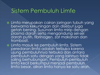 



Limfa merupakan cairan jaringan tubuh yang
berwarna kekuningan dan disebut juga
getah bening. Susunan limfa mirip dengan
plasma darah serta mengandung sel-sel
darah putih, fibrinogen, zat makanan dan
trombosit.
Limfa masuk ke pembuluh limfa. Sistem
peredaran limfa adalah terbuka karena
ujung pembuluhnya terbuka dan antara
pembuluh satu dengan yang lainnya tidak
saling berhubungan. Pembuluh-pembuluh
limfa kecil berkumpul menjadi pembuluh
limfa besar. aliran limfa hanya ke satu arah.

 
