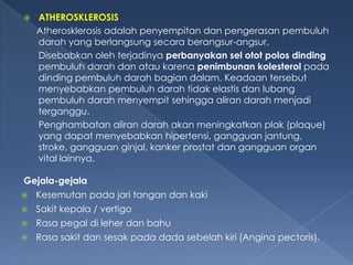 

ATHEROSKLEROSIS
Atherosklerosis adalah penyempitan dan pengerasan pembuluh
darah yang berlangsung secara berangsur-angsur.
Disebabkan oleh terjadinya perbanyakan sel otot polos dinding
pembuluh darah dan atau karena penimbunan kolesterol pada
dinding pembuluh darah bagian dalam. Keadaan tersebut
menyebabkan pembuluh darah tidak elastis dan lubang
pembuluh darah menyempit sehingga aliran darah menjadi
terganggu.
Penghambatan aliran darah akan meningkatkan plak (plaque)
yang dapat menyebabkan hipertensi, gangguan jantung,
stroke, gangguan ginjal, kanker prostat dan gangguan organ
vital lainnya.

Gejala-gejala


Kesemutan pada jari tangan dan kaki



Sakit kepala / vertigo



Rasa pegal di leher dan bahu



Rasa sakit dan sesak pada dada sebelah kiri (Angina pectoris).

 