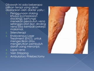 Dibawah ini ada beberapa
pilihan terapi yang akan
disarankan oleh dokter yaitu :
1. Penggunaan stoking
khusus (compression
stocking), berfungsi
menekan pembuluh vena
sehingga otot dan dinding
vena bisa kembali bekerja
maksimal.
2. Skleroterapi
3. Endovenous Laser
Treatment (EVLT), untuk
mengecilkan atau
mengerutkan pembuluh
darah yang menonjol.
4. Ligasi vena
5. Vein Stripping
6. Ambulatory Phlebectomy

 