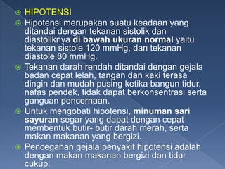 HIPOTENSI
Hipotensi merupakan suatu keadaan yang
ditandai dengan tekanan sistolik dan
diastoliknya di bawah ukuran normal yaitu
tekanan sistole 120 mmHg, dan tekanan
diastole 80 mmHg.
 Tekanan darah rendah ditandai dengan gejala
badan cepat lelah, tangan dan kaki terasa
dingin dan mudah pusing ketika bangun tidur,
nafas pendek, tidak dapat berkonsentrasi serta
ganguan pencernaan.
 Untuk mengobati hipotensi, minuman sari
sayuran segar yang dapat dengan cepat
membentuk butir- butir darah merah, serta
makan makanan yang bergizi.
 Pencegahan gejala penyakit hipotensi adalah
dengan makan makanan bergizi dan tidur
cukup.



 