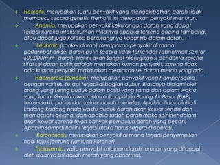 









Hemofili, merupakan suatu penyakit yang mengakibatkan darah tidak
membeku secara genetis. Hemofili ini merupakan penyakit menurun.
Anemia, merupakan penyakit kekurangan darah yang dapat
terjadi karena infeksi kuman misalnya apabila terkena cacing tambang,
atau dapat juga karena berkurangnya kadar Hb dalam darah.
Leukimia (kanker darah) merupakan penyakit di mana
pertambahan sel darah putih secara tidak terkendali (abnormal) sekitar
500.000/mm3 darah. Hal ini akan sangat merugikan si penderita karena
sifat sel darah putih adalah memakan kuman penyakit, karena tidak
ada kuman penyakit maka akan memakan sel darah merah yang ada.
Haemoroid (ambein), merupakan penyakit yang hamper sama
dengan varises, tetapi terjadi di bagian dubur. Biasanya dialami oleh
orang yang sering duduk dalam posisi yang sama dan dalam waktu
yang lama. Gejala awal mula-mula apabila Buang Air Besar (BAB)
terasa sakit, panas dan keluar darah menetes. Apabila tidak diobati
kadang-kadang pada waktu duduk darah akan keluar sendiri dan
membasahi celana, dan apabila sudah parah maka spinkter dalam
akan keluar karena telah banyak pembuluh darah yang pecah.
Apabila sampai hal ini terjadi maka harus segera dioperasi.
Koronariasis, merupakan penyakit di mana terjadi penyempitan
nadi tajuk jantung (jantung koroner).
Thalasemia, yaitu penyakit kelainan darah turunan yang ditandai
oleh adanya sel darah merah yang abnormal.

 