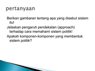 Berikan gambaran tentang apa yang disebut sistem
itu!
Jelaskan pengaruh pendekatan (approach)
terhadap cara memahami sistem politik!
Apakah komponen-komponen yang membentuk
sistem politik?
 