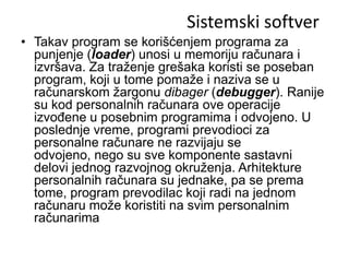 Sistemski softver
• Takav program se korišćenjem programa za
  punjenje (loader) unosi u memoriju računara i
  izvršava. Za traženje grešaka koristi se poseban
  program, koji u tome pomaže i naziva se u
  računarskom žargonu dibager (debugger). Ranije
  su kod personalnih računara ove operacije
  izvođene u posebnim programima i odvojeno. U
  poslednje vreme, programi prevodioci za
  personalne računare ne razvijaju se
  odvojeno, nego su sve komponente sastavni
  delovi jednog razvojnog okruženja. Arhitekture
  personalnih računara su jednake, pa se prema
  tome, program prevodilac koji radi na jednom
  računaru može koristiti na svim personalnim
  računarima
 