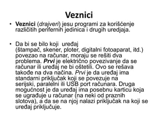 Veznici
• Veznici (drajveri) jesu programi za korišćenje
  različitih perifernih jedinica i drugih uredjaja.

• Da bi se bilo koji uređaj
  (štampač, skener, ploter, digitalni fotoaparat, itd.)
  povezao na računar, moraju se rešiti dva
  problema. Prvi je električno povezivanje da se
  računar ili uređaj ne bi oštetili. Ovo se rešava
  takođe na dva načina. Prvi je da uređaj ima
  standarni priključak koji se povezuje na
  serijski, paralelni ili USB port računara. Druga
  mogućnost je da uređaj ima posebnu karticu koja
  se ugrađuje u računar (na neki od praznih
  slotova), a da se na njoj nalazi priključak na koji se
  uređaj priključuje.
 