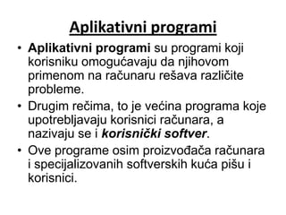 Aplikativni programi
• Aplikativni programi su programi koji
  korisniku omogućavaju da njihovom
  primenom na računaru rešava različite
  probleme.
• Drugim rečima, to je većina programa koje
  upotrebljavaju korisnici računara, a
  nazivaju se i korisnički softver.
• Ove programe osim proizvođača računara
  i specijalizovanih softverskih kuća pišu i
  korisnici.
 