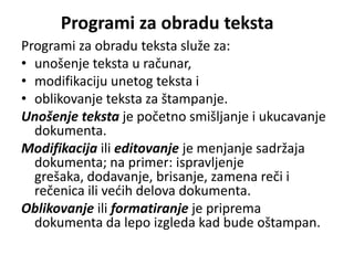 Programi za obradu teksta
Programi za obradu teksta služe za:
• unošenje teksta u računar,
• modifikaciju unetog teksta i
• oblikovanje teksta za štampanje.
Unošenje teksta je početno smišljanje i ukucavanje
  dokumenta.
Modifikacija ili editovanje je menjanje sadržaja
  dokumenta; na primer: ispravljenje
  grešaka, dodavanje, brisanje, zamena reči i
  rečenica ili vedih delova dokumenta.
Oblikovanje ili formatiranje je priprema
  dokumenta da lepo izgleda kad bude oštampan.
 