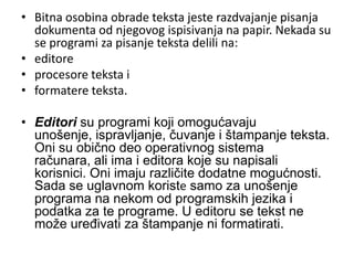 • Bitna osobina obrade teksta jeste razdvajanje pisanja
  dokumenta od njegovog ispisivanja na papir. Nekada su
  se programi za pisanje teksta delili na:
• editore
• procesore teksta i
• formatere teksta.

• Editori su programi koji omogućavaju
  unošenje, ispravljanje, čuvanje i štampanje teksta.
  Oni su obično deo operativnog sistema
  računara, ali ima i editora koje su napisali
  korisnici. Oni imaju različite dodatne mogućnosti.
  Sada se uglavnom koriste samo za unošenje
  programa na nekom od programskih jezika i
  podatka za te programe. U editoru se tekst ne
  može uređivati za štampanje ni formatirati.
 