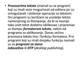 • Procesorima teksta smatrali su se programi
  koji su imali vede mogudnosti od editora jer su
  omogudavali i složenije operacije sa tekstom.
  Ovi programi su korišdeni za unošelje teksta
  namenjenog za štampanje, da bi se kasnije
  tako unet tekst dodatno oblikovao i pripremao
  za štampu formaterom teksta, nekim od
  programa za oblikovanje. Danas vedina
  procesora teksta ima i funkciju formatera. Prvi
  programi koji su imali dvojaku funkciju nazivali
  su se programi za stono
  izdavaštvo ili DTP (desktop publishing).
 