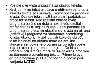 • Postoje dve vrste programa za obradu teksta.
• Kod jednih se tekst ukucava u običnom editoru, a
  između teksta se ukucavaju komande za procesor
  teksta. Ovakav tekst služi kao ulazni podatak za
  procesor teksta. Kao rezultat obrade ovog
  programa obično se dobija neki međurezultat -
  prerađeni tekst, koji služi kao ulazni podatak za
  programe za gledanje obrađenog teksta na ekranu
  (preview) i programe za štampanje obrađenog
  teksta. Ako korisnik želi da vidi kako će obrađeni
  tekst izgledati na ekranu mora da prekine
  ukucavanje, pokrene program za obradu i posle
  toga pokrene program za pregled. Da bi se
  program odštampao mora da se pokrene program
  za štampanje obrađenog teksta. Primer iz ove
  grupe programa je TEX, odnosno njegova pod
  varijanta LATEX.
 