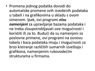 • Promena jednog podatka dovodi do
  automatske promene svih izvedenih podataka
  u tabeli i na grafikonima u skladu s ovom
  izmenom. Ipak, ovi programi nisu
  namenjeni za upravljanje bazama podataka i
  ne treba zloupotrebljavati ove mogudnosti i
  koristiti ih za to. Bududi da su namenjeni za
  poslovne primene, ovi programi na osnovu
  tabela i baza podataka imaju i mogudnosti za
  brzo kreiranje različitih sumarnih izveštaja i
  grafikona, namenjenim rukovodedim
  strukturama u firmama.
 
