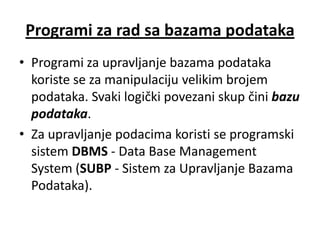 Programi za rad sa bazama podataka
• Programi za upravljanje bazama podataka
  koriste se za manipulaciju velikim brojem
  podataka. Svaki logički povezani skup čini bazu
  podataka.
• Za upravljanje podacima koristi se programski
  sistem DBMS - Data Base Management
  System (SUBP - Sistem za Upravljanje Bazama
  Podataka).
 