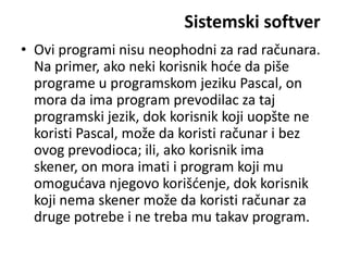 Sistemski softver
• Ovi programi nisu neophodni za rad računara.
  Na primer, ako neki korisnik hode da piše
  programe u programskom jeziku Pascal, on
  mora da ima program prevodilac za taj
  programski jezik, dok korisnik koji uopšte ne
  koristi Pascal, može da koristi računar i bez
  ovog prevodioca; ili, ako korisnik ima
  skener, on mora imati i program koji mu
  omogudava njegovo korišdenje, dok korisnik
  koji nema skener može da koristi računar za
  druge potrebe i ne treba mu takav program.
 