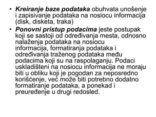 • Kreiranje baze podataka obuhvata unošenje
  i zapisivanje podataka na nosiocu informacija
  (disk, disketa, traka)
• Ponovni pristup podacima jeste postupak
  koji se sastoji od određivanja mesta, odnosno
  nalaženja podataka na nosiocu
  informacija, formatiranja podataka i
  određivanja traženog podataka među
  podacima koji su na raspolaganju. Podaci
  uskladišteni na nosiocu informacija ne moraju
  biti u obliku koji je pogodan za neposredno
  korišćenje, već može biti potrebno dodatno
  formatiranje podataka, a ponekad i
  preuređenje u drugi redosled.
 