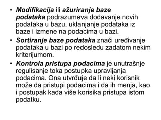 • Modifikacija ili ažuriranje baze
  podataka podrazumeva dodavanje novih
  podataka u bazu, uklanjanje podataka iz
  baze i izmene na podacima u bazi.
• Sortiranje baze podataka znači uređivanje
  podataka u bazi po redosledu zadatom nekim
  kriterijumom.
• Kontrola pristupa podacima je unutrašnje
  regulisanje toka postupka upravljanja
  podacima. Ona utvrđuje da li neki korisnik
  može da pristupi podacima i da ih menja, kao
  i postupak kada više korisika pristupa istom
  podatku.
 