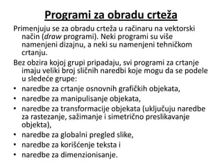 Programi za obradu crteža
Primenjuju se za obradu crteža u račinaru na vektorski
   način (draw programi). Neki programi su više
   namenjeni dizajnu, a neki su namenjeni tehničkom
   crtanju.
Bez obzira kojoj grupi pripadaju, svi programi za crtanje
   imaju veliki broj sličnih naredbi koje mogu da se podele
   u sledede grupe:
• naredbe za crtanje osnovnih grafičkih objekata,
• naredbe za manipulisanje objekata,
• naredbe za transformacije objekata (uključuju naredbe
   za rastezanje, sažimanje i simetrično preslikavanje
   objekta),
• naredbe za globalni pregled slike,
• naredbe za korišdenje teksta i
• naredbe za dimenzionisanje.
 