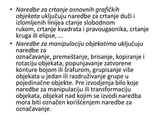 • Naredbe za crtanje osnovnih grafičkih
  objekata uključuju naredbe za crtanje duži i
  izlomljenih linijea ctanje slobodnom
  rukom, crtanje kvadrata i pravougaonika, crtanje
  kruga ili elipse, ...
• Naredbe za manipulaciju objekatima uključuju
  naredbe za
  označavanje, premeštanje, brisanje, kopiranje i
  rotaciju objekata, popunjavanje zatvorene
  konture bojom ili šrafurom, grupisanje više
  objekata u jedan ili razdruživanje grupe u
  pojedinačne objekte. Pre izvodjenja bilo koje
  naredbe za manipulaciju ili transformaciju
  objekata, objekat nad kojim se izvodi naredba
  mora biti označen korišdenjem naredbe za
  označavanje.
 