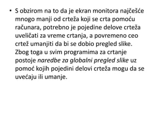 • S obzirom na to da je ekran monitora najčešde
  mnogo manji od crteža koji se crta pomodu
  računara, potrebno je pojedine delove crteža
  uveličati za vreme crtanja, a povremeno ceo
  crtež umanjiti da bi se dobio pregled slike.
  Zbog toga u svim programima za crtanje
  postoje naredbe za globalni pregled slike uz
  pomod kojih pojedini delovi crteža mogu da se
  uvedaju ili umanje.
 