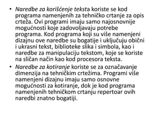 • Naredbe za korišćenje teksta koriste se kod
  programa namenjenih za tehničko crtanje za opis
  crteža. Ovi programi imaju samo najosnovnije
  mogudnosti koje zadovoljavaju potrebe
  programa. Kod programa koji su više namenjeni
  dizajnu ove naredbe su bogatije i uključuju obični
  i ukrasni tekst, biblioteke slika i simbola, kao i
  naredbe za manipulaciju tekstom, koje se koriste
  na sličan način kao kod procesora teksta.
• Naredbe za kotiranje koriste se za označavanje
  dimenzija na tehničkim crtežima. Programi više
  namenjeni dizajnu imaju samo osnovne
  mogudnosti za kotiranje, dok je kod programa
  namenjenih tehničkom crtanju repertoar ovih
  naredbi znatno bogatiji.
 