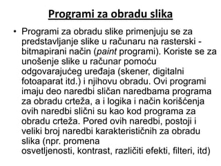 Programi za obradu slika
• Programi za obradu slike primenjuju se za
  predstavljanje slike u računaru na rasterski -
  bitmapirani način (paint programi). Koriste se za
  unošenje slike u računar pomoću
  odgovarajućeg uređaja (skener, digitalni
  fotoaparat itd.) i njihovu obradu. Ovi programi
  imaju deo naredbi sličan naredbama programa
  za obradu crteža, a i logika i način korišćenja
  ovih naredbi slični su kao kod programa za
  obradu crteža. Pored ovih naredbi, postoji i
  veliki broj naredbi karakterističnih za obradu
  slika (npr. promena
  osvetljenosti, kontrast, različiti efekti, filteri, itd)
 