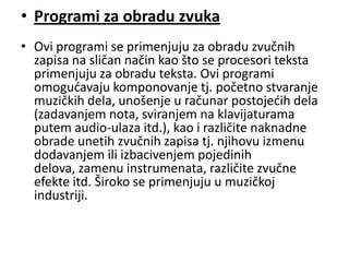 • Programi za obradu zvuka
• Ovi programi se primenjuju za obradu zvučnih
  zapisa na sličan način kao što se procesori teksta
  primenjuju za obradu teksta. Ovi programi
  omogudavaju komponovanje tj. početno stvaranje
  muzičkih dela, unošenje u računar postojedih dela
  (zadavanjem nota, sviranjem na klavijaturama
  putem audio-ulaza itd.), kao i različite naknadne
  obrade unetih zvučnih zapisa tj. njihovu izmenu
  dodavanjem ili izbacivenjem pojedinih
  delova, zamenu instrumenata, različite zvučne
  efekte itd. Široko se primenjuju u muzičkoj
  industriji.
 