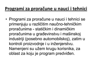 Programi za proračune u nauci i tehnici

• Programi za proračune u nauci i tehnici se
  primenjuju u različitim naučno-tehničkim
  proračunima - statičkim i dinamičkim
  proračunima u građevinstvu i mašinskoj
  industriji (posebno automobilskoj), zatim u
  kontroli proizvodnje i u inženjerstvu.
  Namenjeni su užem krugu korisnika, za
  oblast za koju je program predviđen.
 