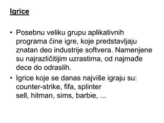 Igrice

• Posebnu veliku grupu aplikativnih
  programa čine igre, koje predstavljaju
  znatan deo industrije softvera. Namenjene
  su najrazličitijim uzrastima, od najmađe
  dece do odraslih.
• Igrice koje se danas najviše igraju su:
  counter-strike, fifa, splinter
  sell, hitman, sims, barbie, ...
 