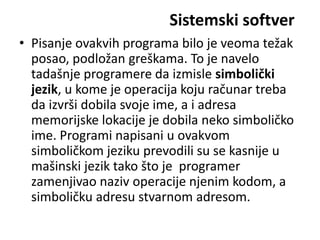 Sistemski softver
• Pisanje ovakvih programa bilo je veoma težak
  posao, podložan greškama. To je navelo
  tadašnje programere da izmisle simbolički
  jezik, u kome je operacija koju računar treba
  da izvrši dobila svoje ime, a i adresa
  memorijske lokacije je dobila neko simboličko
  ime. Programi napisani u ovakvom
  simboličkom jeziku prevodili su se kasnije u
  mašinski jezik tako što je programer
  zamenjivao naziv operacije njenim kodom, a
  simboličku adresu stvarnom adresom.
 