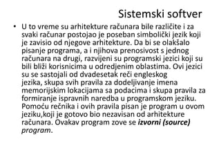 Sistemski softver
• U to vreme su arhitekture računara bile različite i za
  svaki računar postojao je poseban simbolički jezik koji
  je zavisio od njegove arhitekture. Da bi se olakšalo
  pisanje programa, a i njihova prenosivost s jednog
  računara na drugi, razvijeni su programski jezici koji su
  bili bliži korisnicima u odredjenim oblastima. Ovi jezici
  su se sastojali od dvadesetak reči engleskog
  jezika, skupa svih pravila za dodeljivanje imena
  memorijskim lokacijama sa podacima i skupa pravila za
  formiranje ispravnih naredba u programskom jeziku.
  Pomodu rečnika i ovih pravila pisan je program u ovom
  jeziku,koji je gotovo bio nezavisan od arhitekture
  računara. Ovakav program zove se izvorni (source)
  program.
 