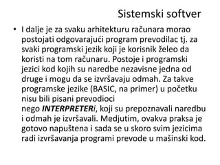Sistemski softver
• I dalje je za svaku arhitekturu računara morao
  postojati odgovarajudi program prevodilac tj. za
  svaki programski jezik koji je korisnik želeo da
  koristi na tom računaru. Postoje i programski
  jezici kod kojih su naredbe nezavisne jedna od
  druge i mogu da se izvršavaju odmah. Za takve
  programske jezike (BASIC, na primer) u početku
  nisu bili pisani prevodioci
  nego INTERPRETERi, koji su prepoznavali naredbu
  i odmah je izvršavali. Medjutim, ovakva praksa je
  gotovo napuštena i sada se u skoro svim jezicima
  radi izvršavanja programi prevode u mašinski kod.
 