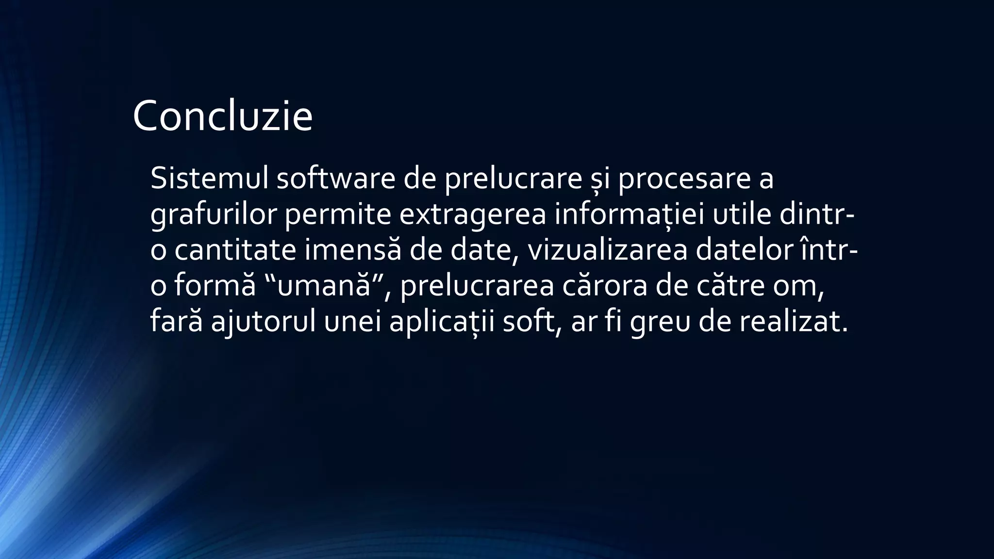 Concluzie
Sistemul software de prelucrare și procesare a
grafurilor permite extragerea informației utile dintr-
o cantitate imensă de date, vizualizarea datelor într-
o formă “umană”, prelucrarea cărora de către om,
fară ajutorul unei aplicații soft, ar fi greu de realizat.
 