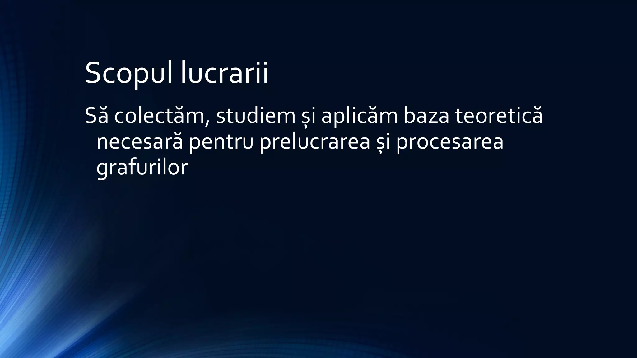 Scopul lucrarii
Să colectăm, studiem și aplicăm baza teoretică
necesară pentru prelucrarea și procesarea
grafurilor
 
