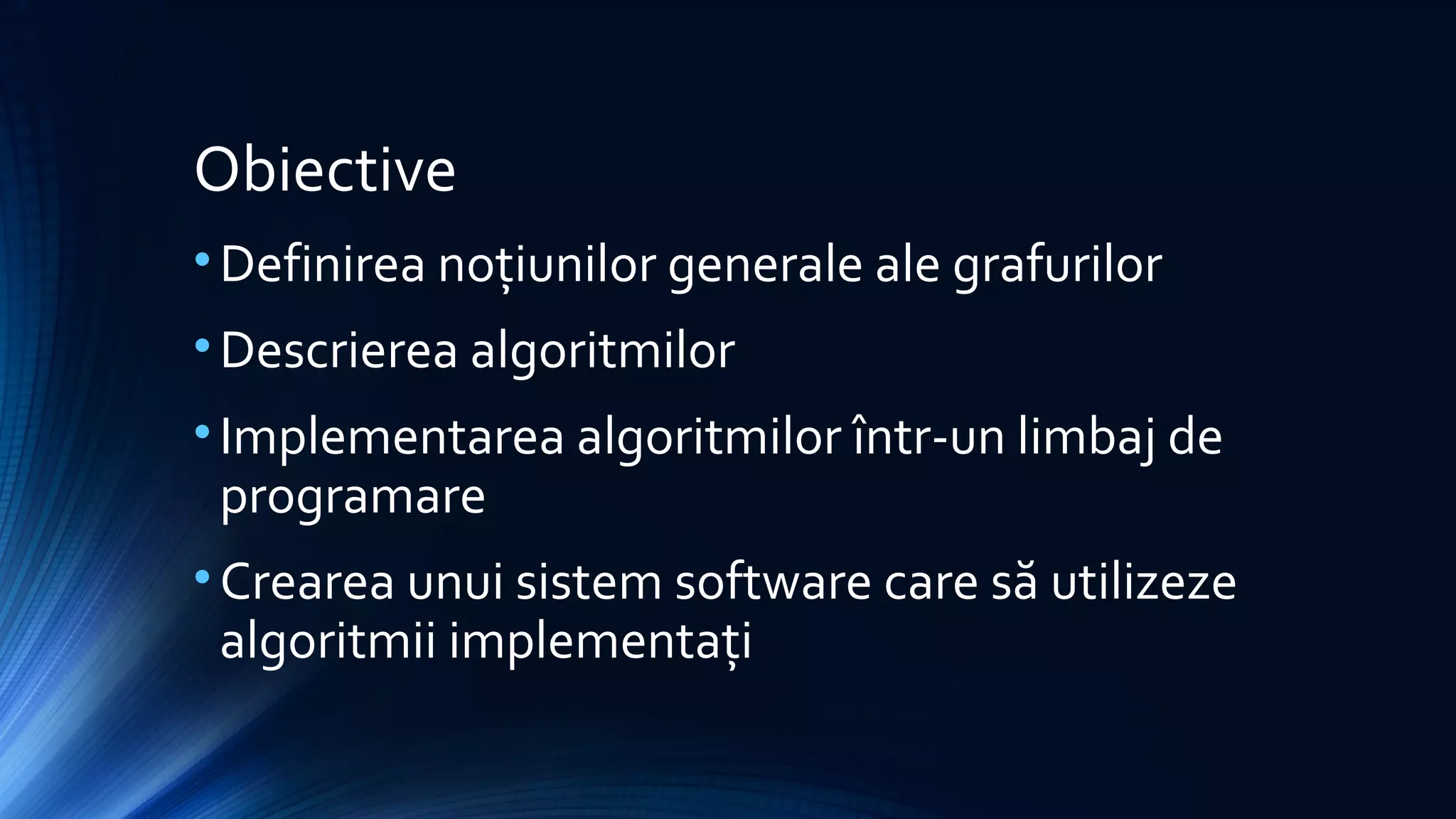 Obiective
•Definirea noțiunilor generale ale grafurilor
•Descrierea algoritmilor
•Implementarea algoritmilor într-un limbaj de
programare
•Crearea unui sistem software care să utilizeze
algoritmii implementați
 