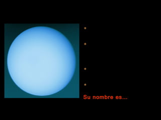  Es un planeta gaseoso, formado
  por hidrógeno, helio y metano.

 Su eje de rotación está muy
  inclinado debido, posiblemente, a
  un choque contra algún cuerpo de
  grandes dimensiones.

 Tiene cinco lunas conocidas hasta
  la fecha.

 Tu peso en este planeta sería
  1’17 veces el de la Tierra.
Su nombre es…
 