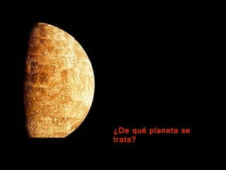 Es el planeta que está más cerca
del Sol, a unos 58 millones de
kilómetros. Es más pequeño que la
Tierra, y tiene muchos cráteres,
como la Luna.
Su      gravedad     es    pequeña
comparada con la terrestre. No
tiene lunas.
Esta fotografía fue tomada en 1974
por el Mariner 10, la primera sonda
espacial que estudió este planeta
en detalle.


¿De qué planeta se
trata?
 