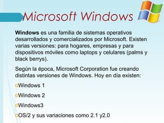 Microsoft Windows
Windows es una familia de sistemas operativos
desarrollados y comercializados por Microsoft. Existen
varias versiones: para hogares, empresas y para
dispositivos móviles como laptops y celulares (palms y
black berrys).
Según la época, Microsoft Corporation fue creando
distintas versiones de Windows. Hoy en día existen:
oWindows 1
oWindows 2
oWindows3
oOS/2 y sus variaciones como 2.1 y2.0
 