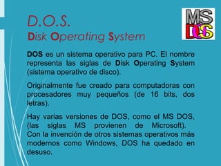 D.O.S.
Disk Operating System
DOS es un sistema operativo para PC. El nombre
representa las siglas de Disk Operating System
(sistema operativo de disco).
Originalmente fue creado para computadoras con
procesadores muy pequeños (de 16 bits, dos
letras).
Hay varias versiones de DOS, como el MS DOS,
(las siglas MS provienen de Microsoft).
Con la invención de otros sistemas operativos más
modernos como Windows, DOS ha quedado en
desuso.
 