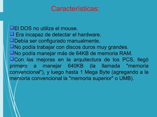 El DOS no utiliza el mouse.
 Era incapaz de detectar el hardware.
Debía ser configurado manualmente.
No podía trabajar con discos duros muy grandes.
No podía manejar más de 64KB de memoria RAM.
Con las mejoras en la arquitectura de los PCS, llegó
primero a manejar 640KB (la llamada "memoria
convencional"), y luego hasta 1 Mega Byte (agregando a la
memoria convencional la "memoria superior" o UMB).
Características:
 