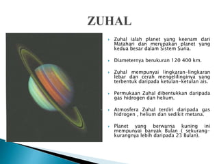  Zuhal ialah planet yang keenam dari
Matahari dan merupakan planet yang
kedua besar dalam Sistem Suria.
 Diameternya berukuran 120 400 km.
 Zuhal mempunyai lingkaran-lingkaran
lebar dan cerah mengelilinginya yang
terbentuk daripada ketulan-ketulan ais.
 Permukaan Zuhal dibentukkan daripada
gas hidrogen dan helium.
 Atmosfera Zuhal terdiri daripada gas
hidrogen , helium dan sedikit metana.
 Planet yang berwarna kuning ini
mempunyai banyak Bulan ( sekurang-
kurangnya lebih daripada 23 Bulan).
 