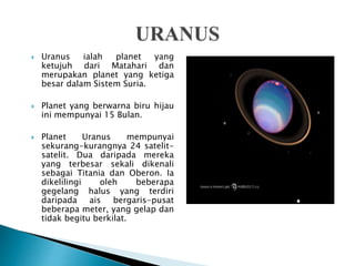  Uranus ialah planet yang
ketujuh dari Matahari dan
merupakan planet yang ketiga
besar dalam Sistem Suria.
 Planet yang berwarna biru hijau
ini mempunyai 15 Bulan.
 Planet Uranus mempunyai
sekurang-kurangnya 24 satelit-
satelit. Dua daripada mereka
yang terbesar sekali dikenali
sebagai Titania dan Oberon. Ia
dikelilingi oleh beberapa
gegelang halus yang terdiri
daripada ais bergaris-pusat
beberapa meter, yang gelap dan
tidak begitu berkilat.
 