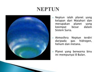  Neptun ialah planet yang
kelapan dari Matahari dan
merupakan planet yang
keempat besar dalam
Sistem Suria.
 Atmosfera Neptun terdiri
daripada gas hidrogen,
helium dan metana.
 Planet yang berwarna biru
ini mempunyai 8 Bulan.
 