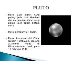  Pluto ialah planet yang
paling jauh dari Matahari
dan merupakan planet yang
paling kecil dalam Sistem
Suria.
 Pluto mempunyai 1 Bulan.
 Pluto ditemukan oleh Clyde
William Tombaugh, seorang
astronom muda di
Observatorium Lowell, pada
18 Februari 1930
 