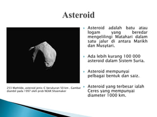  Asteroid adalah batu atau
logam yang beredar
mengelilingi Matahari dalam
satu jalur di antara Marikh
dan Musytari.
 Ada lebih kurang 100 000
asteroid dalam Sistem Suria.
 Asteroid mempunyai
pelbagai bentuk dan saiz.
 Asteroid yang terbesar ialah
Ceres yang mempunyai
diameter 1000 km.
253 Mathilde, asteroid jenis-C berukuran 50 km . Gambar
diambil pada 1997 oleh prob NEAR Shoemaker
 