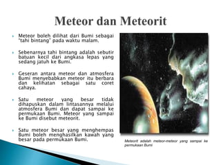  Meteor boleh dilihat dari Bumi sebagai
“tahi bintang” pada waktu malam.
 Sebenarnya tahi bintang adalah sebutir
batuan kecil dari angkasa lepas yang
sedang jatuh ke Bumi.
 Geseran antara meteor dan atmosfera
Bumi menyebabkan meteor itu berbara
dan kelihatan sebagai satu coret
cahaya.
 Satu meteor yang besar tidak
dihapuskan dalam lintasannya melalui
atmosfera Bumi dan dapat sampai ke
permukaan Bumi. Meteor yang sampai
ke Bumi disebut meteorit.
 Satu meteor besar yang menghempas
Bumi boleh menghasilkan kawah yang
besar pada permukaan Bumi. Meteorit adalah meteor-meteor yang sampai ke
permukaan Bumi
 